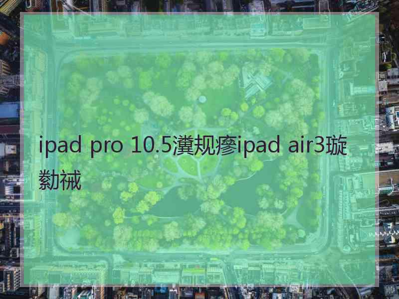 ipad pro 10.5瀵规瘮ipad air3璇勬祴