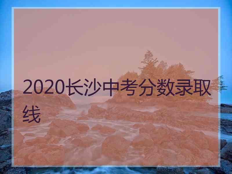 2020长沙中考分数录取线