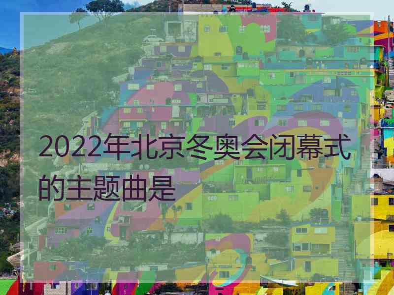 2022年北京冬奥会闭幕式的主题曲是