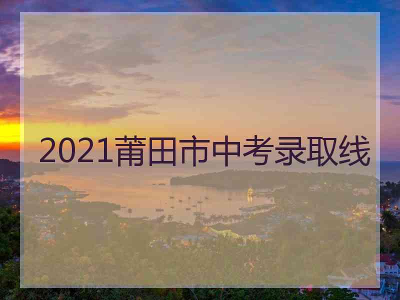 2021莆田市中考录取线