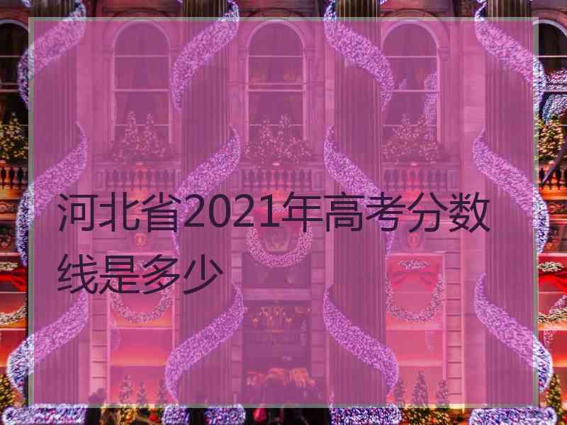 河北省2021年高考分数线是多少