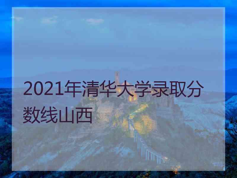 2021年清华大学录取分数线山西