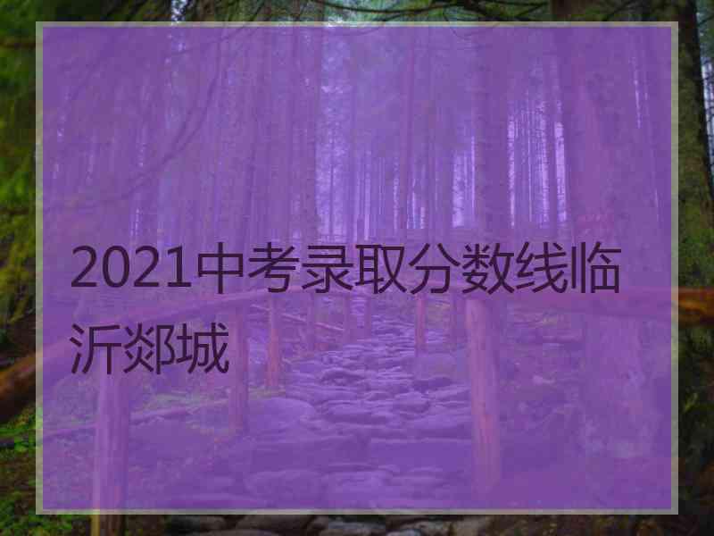 2021中考录取分数线临沂郯城