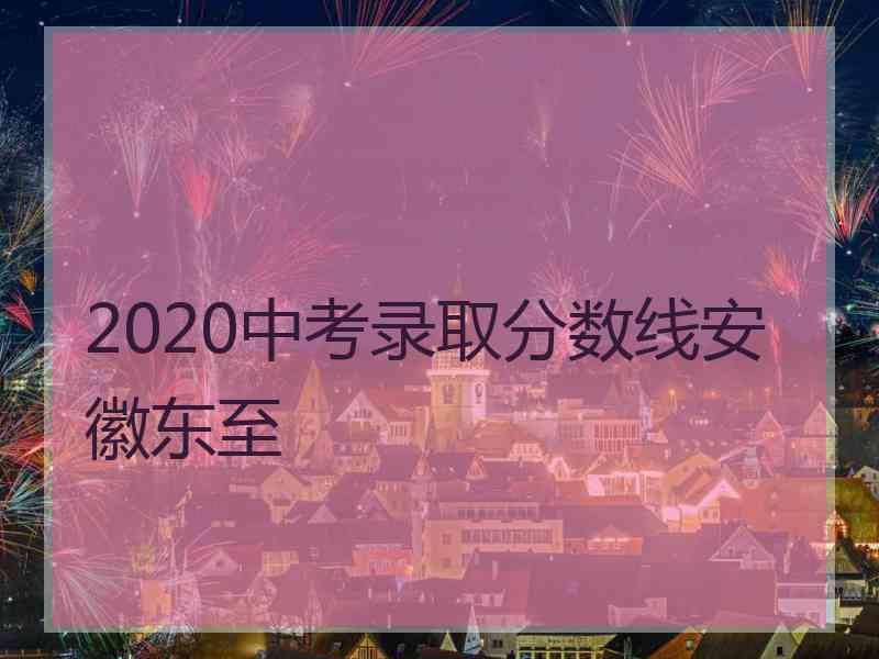 2020中考录取分数线安徽东至