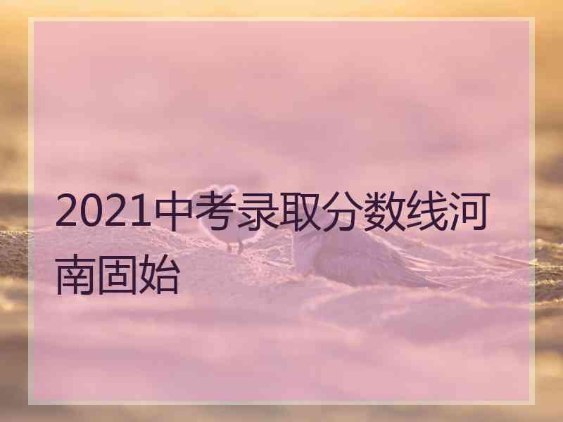 2021中考录取分数线河南固始