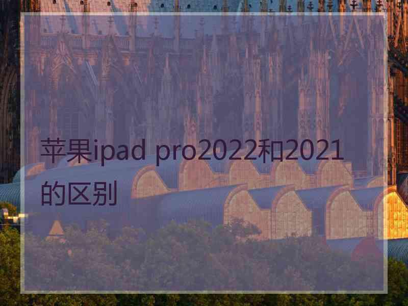 苹果ipad pro2022和2021的区别