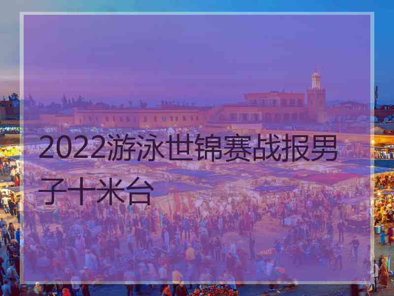 2022游泳世锦赛战报男子十米台