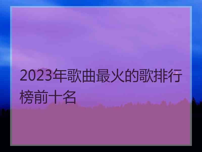 2023年歌曲最火的歌排行榜前十名