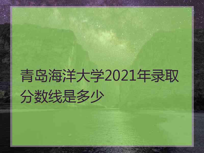 青岛海洋大学2021年录取分数线是多少