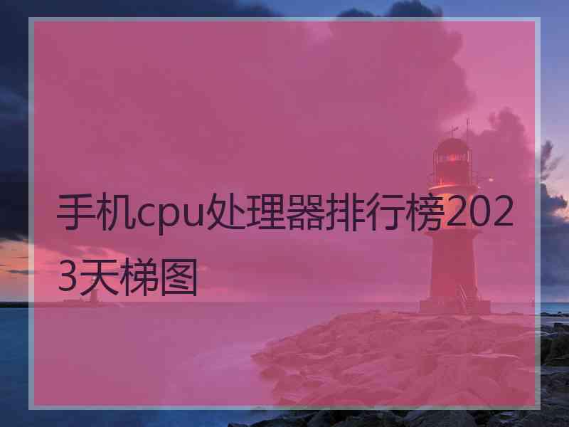 手机cpu处理器排行榜2023天梯图