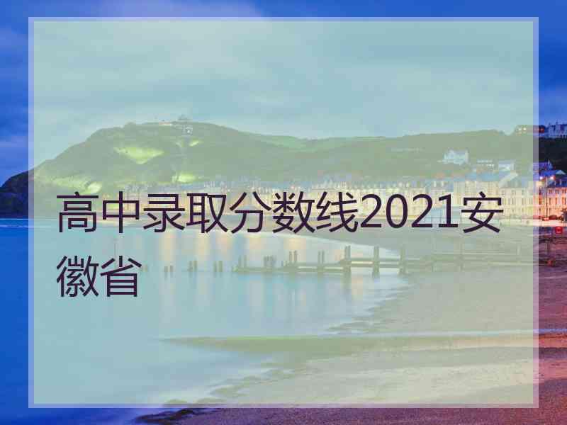 高中录取分数线2021安徽省