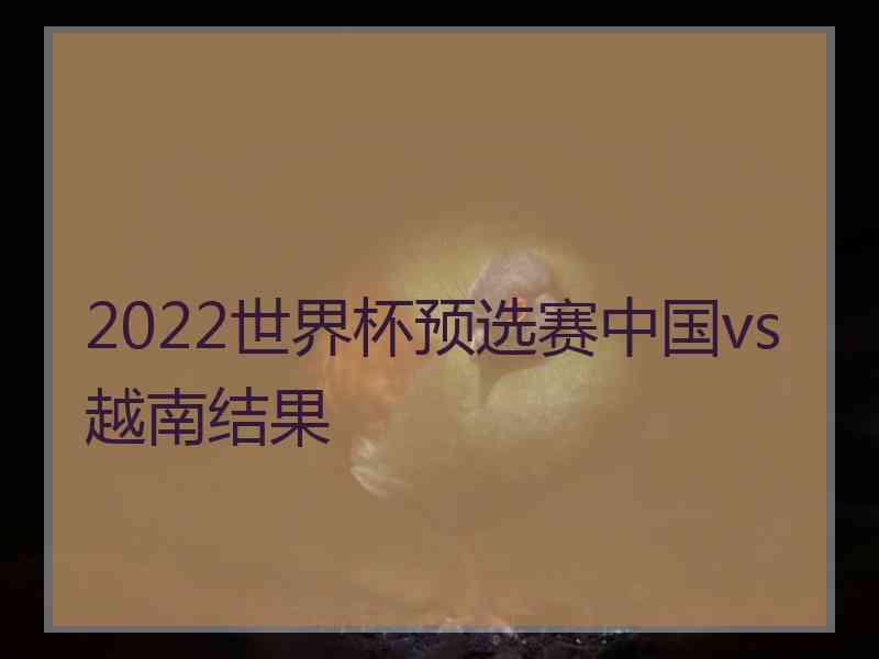 2022世界杯预选赛中国vs越南结果