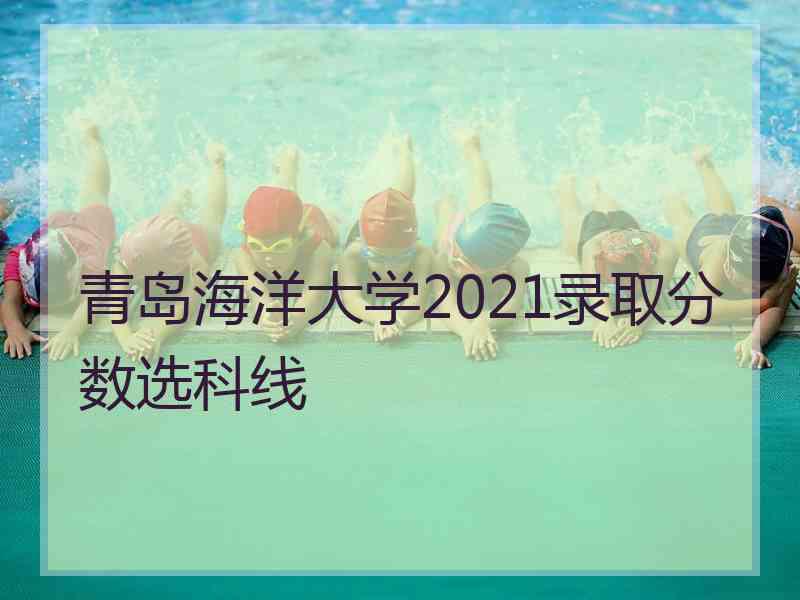 青岛海洋大学2021录取分数选科线