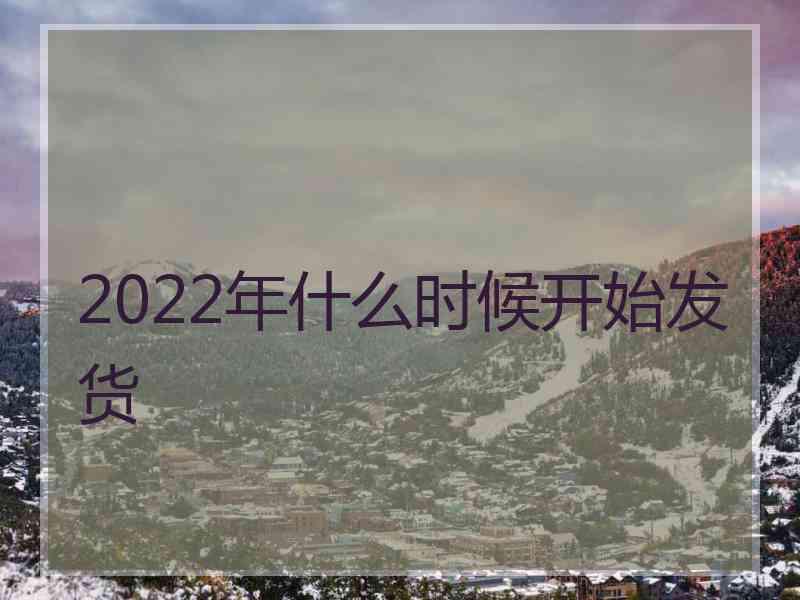 2022年什么时候开始发货