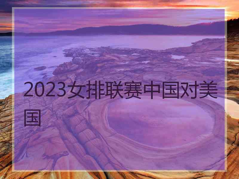 2023女排联赛中国对美国