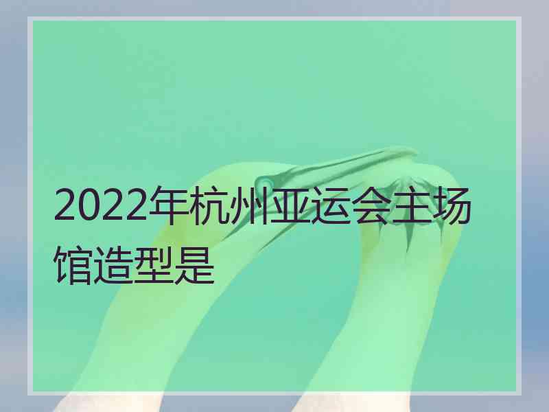 2022年杭州亚运会主场馆造型是