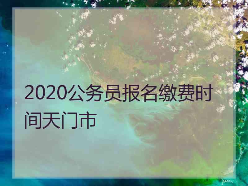 2020公务员报名缴费时间天门市