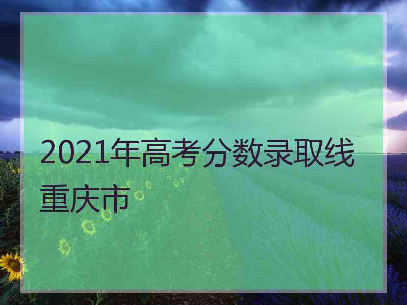 2021年高考分数录取线重庆市