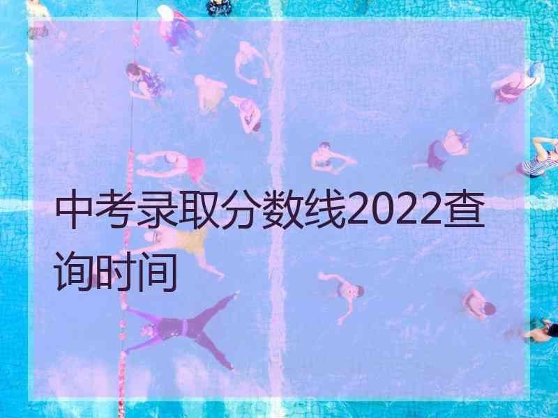 中考录取分数线2022查询时间