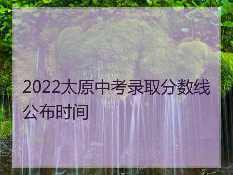 2022太原中考录取分数线公布时间