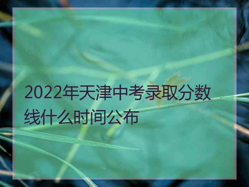 2022年天津中考录取分数线什么时间公布