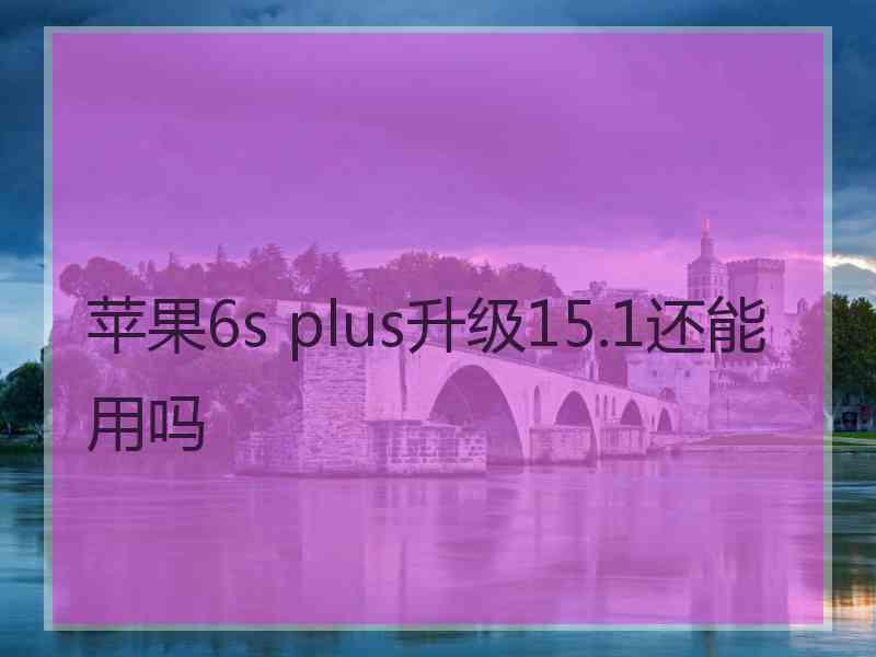 苹果6s plus升级15.1还能用吗