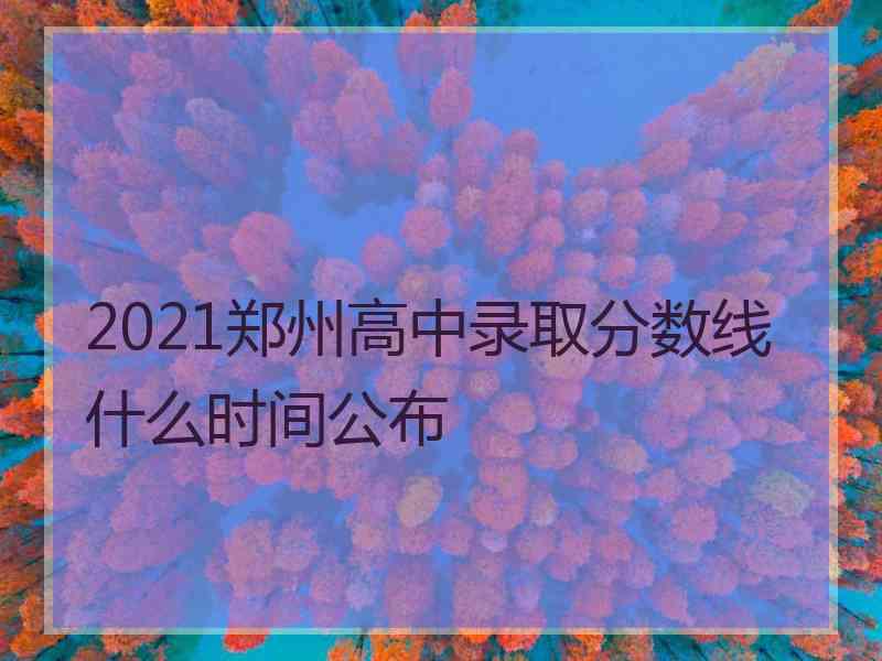 2021郑州高中录取分数线什么时间公布