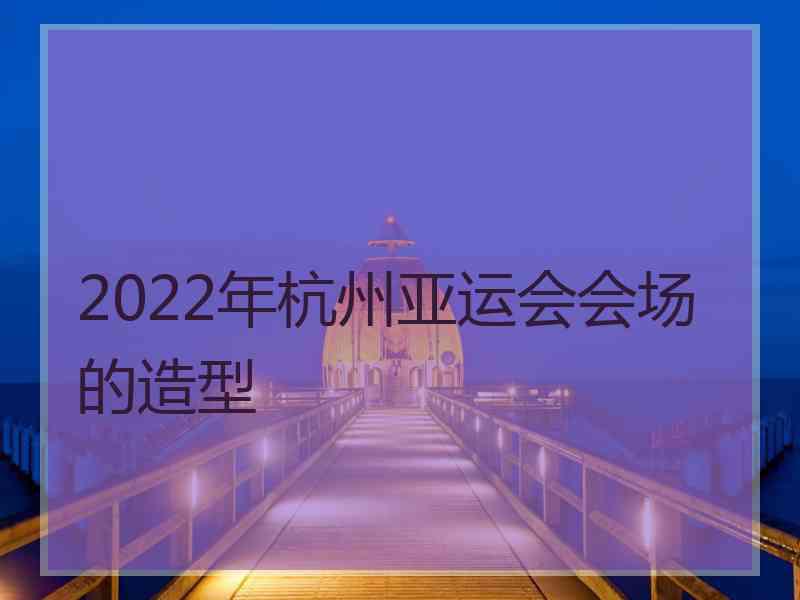 2022年杭州亚运会会场的造型