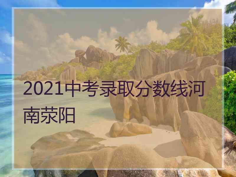 2021中考录取分数线河南荥阳