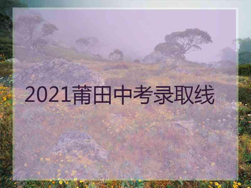 2021莆田中考录取线