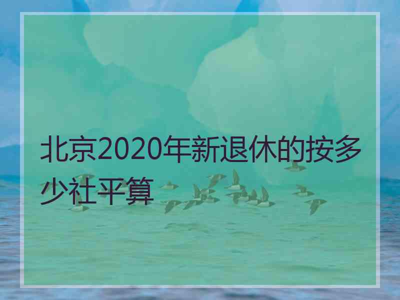 北京2020年新退休的按多少社平算