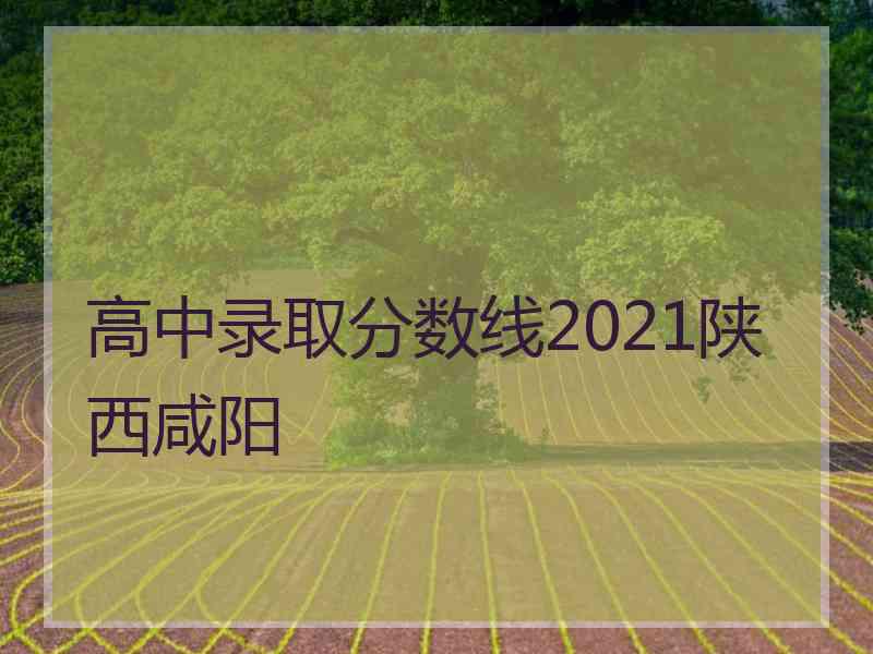 高中录取分数线2021陕西咸阳