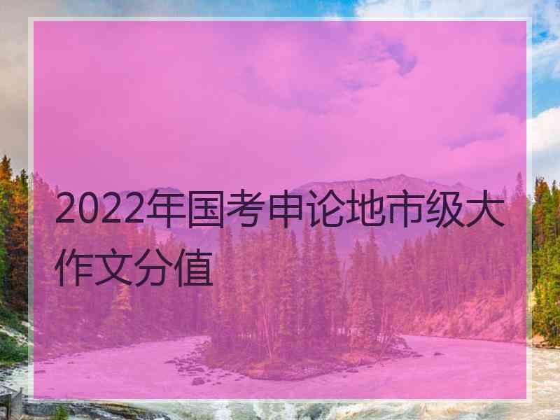 2022年国考申论地市级大作文分值