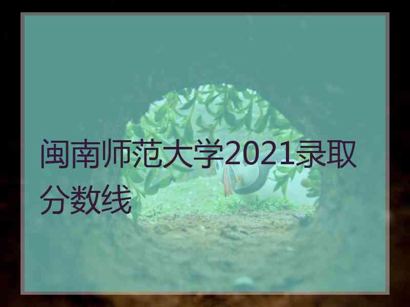 闽南师范大学2021录取分数线