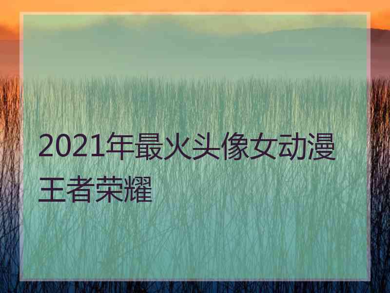 2021年最火头像女动漫王者荣耀