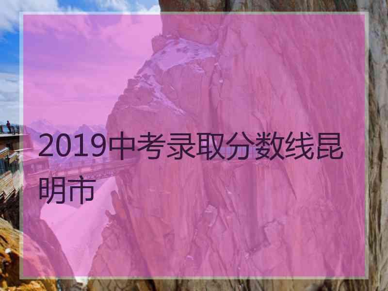 2019中考录取分数线昆明市