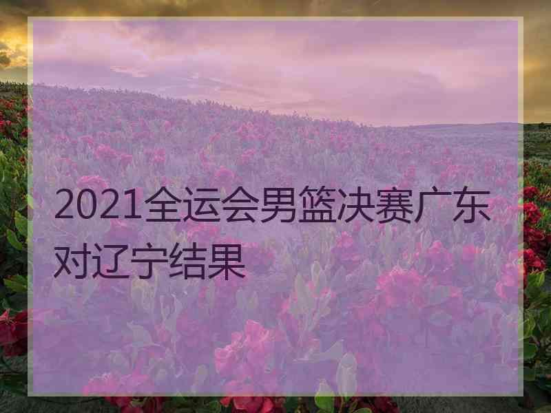 2021全运会男篮决赛广东对辽宁结果