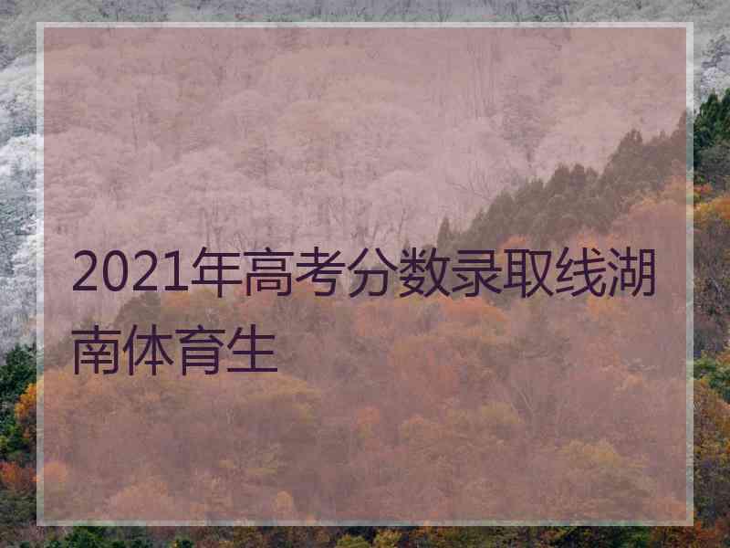 2021年高考分数录取线湖南体育生