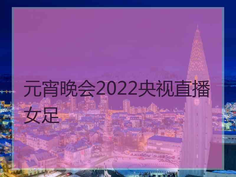 元宵晚会2022央视直播女足