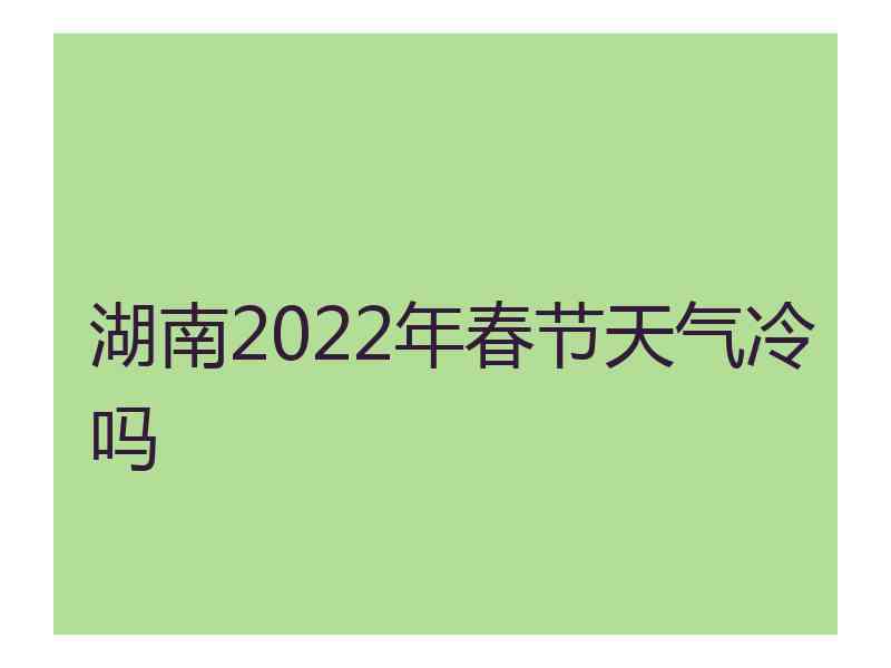 湖南2022年春节天气冷吗