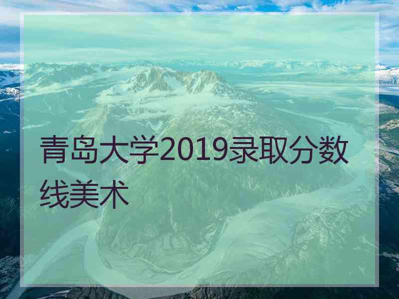 青岛大学2019录取分数线美术