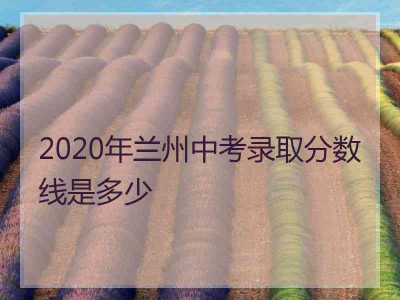 2020年兰州中考录取分数线是多少