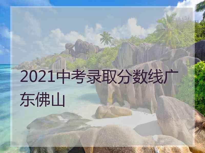 2021中考录取分数线广东佛山