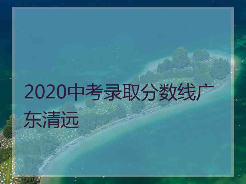 2020中考录取分数线广东清远