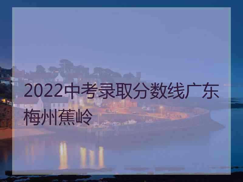 2022中考录取分数线广东梅州蕉岭