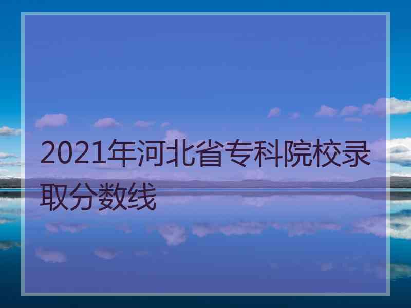 2021年河北省专科院校录取分数线