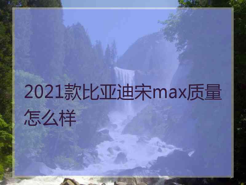 2021款比亚迪宋max质量怎么样