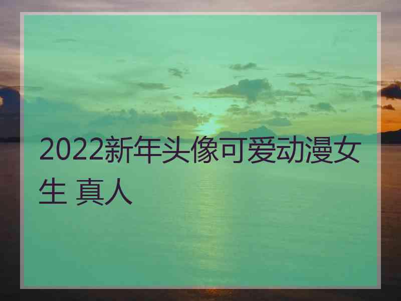 2022新年头像可爱动漫女生 真人