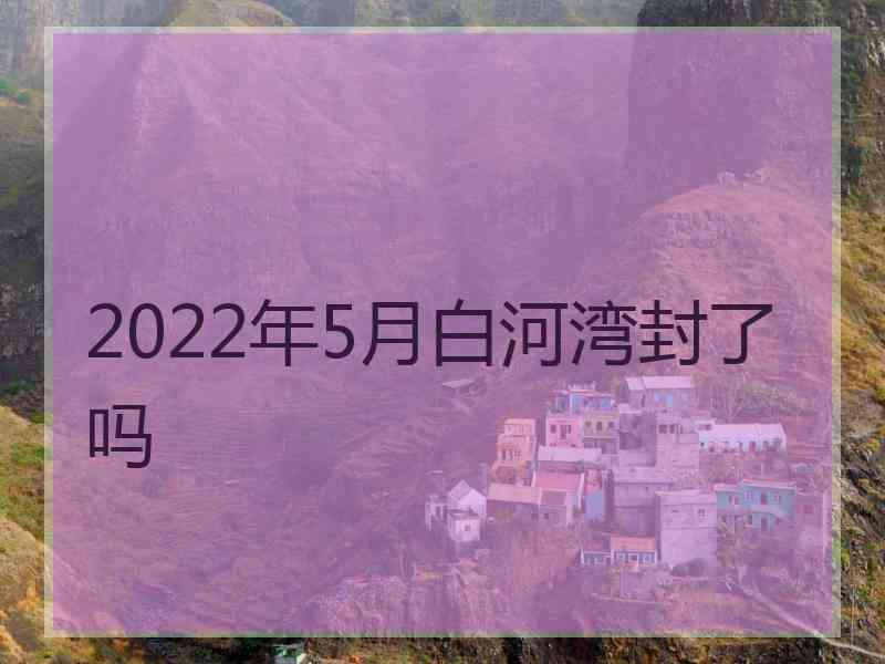 2022年5月白河湾封了吗