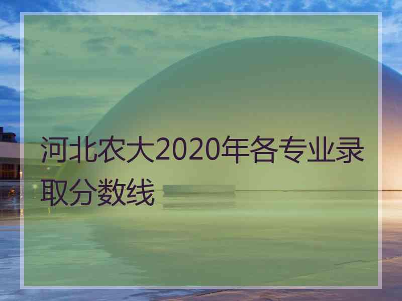 河北农大2020年各专业录取分数线